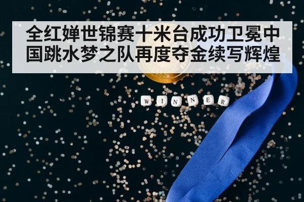 全红婵世锦赛十米台成功卫冕中国跳水梦之队再度夺金续写辉煌